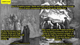 CANTO X-XII The Proud.
Now in Purgatory proper, Dante and Virgil have seven terraces to pass through,
each of which corresponds to one of the seven deadly sins.
The marble sculptures portraying pride The souls of the prideful, bearing heavy stones
On the first terrace of the
Prideful, Dante and Virgil
observe in the wall of the cliff
sculptures representing
humility.
They come across the Prideful penitents,
who are being punished for their sin of
pride by carrying massive weights on
their backs. they reach the exit, where an
angel erases one P from Dante’s
forehead.
 