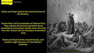 CANTO XIII-XIV The Envious
Dante and Virgil climb to the second terrace of
the Envious.
The souls of the envious
Voices there call out examples of fraternal love.
They witness the Envious penitents being
punished by having their eyelids sewn shut with
iron wire. Voices call out examples of punished
envy.
Dante and Virgil exit the second terrace, and
another angel removes a P from Dante's
forehead.
 