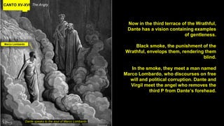 CANTO XV-XVI The Angry
Now in the third terrace of the Wrathful,
Dante has a vision containing examples
of gentleness.
Black smoke, the punishment of the
Wrathful, envelops them, rendering them
blind.
In the smoke, they meet a man named
Marco Lombardo, who discourses on free
will and political corruption. Dante and
Virgil meet the angel who removes the
third P from Dante’s forehead.
Dante speaks to the soul of Marco Lombardo
Marco Lombardo
 