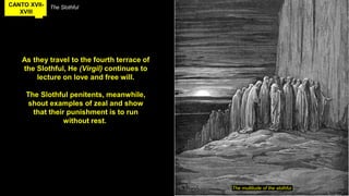 CANTO XVII-
XVIII
The Slothful
As they travel to the fourth terrace of
the Slothful, He (Virgil) continues to
lecture on love and free will.
The Slothful penitents, meanwhile,
shout examples of zeal and show
that their punishment is to run
without rest.
The multitude of the slothful
 