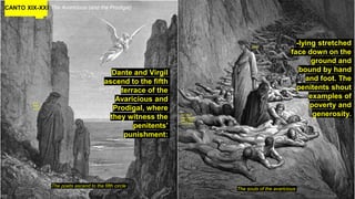 CANTO XIX-XXI The Avaricious (and the Prodigal)
Dante and Virgil
ascend to the fifth
terrace of the
Avaricious and
Prodigal, where
they witness the
penitents'
punishment:
The poets ascend to the fifth circle
The souls of the avaricious
-lying stretched
face down on the
ground and
bound by hand
and foot. The
penitents shout
examples of
poverty and
generosity.
U ok
there
dude?
Hey Virgil,
Paint me like
one of your
french girls.
Nope.
 