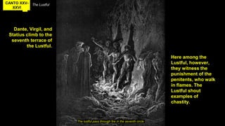 CANTO XXV-
XXVI
The Lustful
Dante, Virgil, and
Statius climb to the
seventh terrace of
the Lustful.
The lustful pass through fire in the seventh circle
Here among the
Lustful, however,
they witness the
punishment of the
penitents, who walk
in flames. The
Lustful shout
examples of
chastity.
 
