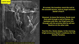 CANTO XXVII Through the flames. Virgil’s Departure
At sunset, the travelers reach the exit to
the seventh terrace, and an angel removes
Dante’s final P.
However, to leave the terrace, Dante must
first walk through a wall of flames. He
hesitates with fear, but Virgil lures him
through with the promise that he will see
Beatrice on the other side.
Past the fire, Dante sleeps. In the morning,
Virgil announces Dante’s readiness for the
Earthly Paradise.
Virgil and Dante ascend to the seventh circle through flames
 
