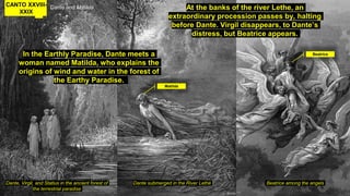CANTO XXVIII-
XXIX
Dante and Matilda
In the Earthly Paradise, Dante meets a
woman named Matilda, who explains the
origins of wind and water in the forest of
the Earthy Paradise.
Dante, Virgil, and Statius in the ancient forest of
the terrestrial paradise
Beatrice among the angelsDante submerged in the River Lethë
At the banks of the river Lethe, an
extraordinary procession passes by, halting
before Dante. Virgil disappears, to Dante’s
distress, but Beatrice appears.
Beatrice
Matilda
 