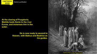 CANTOXXXI
XXXIII
Dante’s purification
At the closing of Purgatorio,
Matilda leads Dante to the river
Eunoe, and immerses him in the
water.
Dante drinks of the River Eunoë
He is now ready to ascend to
Heaven, with Statius and Beatrice as
his guides.
 