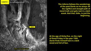 CANTO I The Dark worlds of Error
Dante in the savage wood
The Inferno follows the wanderings
of the poet Dante as he strays off
the rightful and straight path of
moral truth and gets lost in a dark
wood. And that, folks, is just the
beginning.
Dante
At the age of thirty-five, on the night
of Good Friday in the year 1300,
Dante finds himself lost in a dark
wood and full of fear.
 
