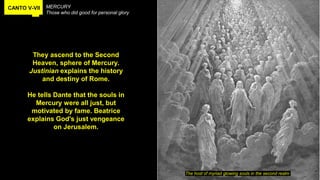 CANTO V-VII MERCURY
Those who did good for personal glory
They ascend to the Second
Heaven, sphere of Mercury.
Justinian explains the history
and destiny of Rome.
He tells Dante that the souls in
Mercury were all just, but
motivated by fame. Beatrice
explains God's just vengeance
on Jerusalem.
The host of myriad glowing souls in the second realm
 