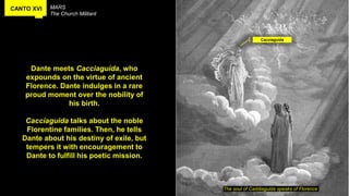 CANTO XVI MARS
The Church Militant
The soul of Caddiaguida speaks of Florence
Dante meets Cacciaguida, who
expounds on the virtue of ancient
Florence. Dante indulges in a rare
proud moment over the nobility of
his birth.
Cacciaguida talks about the noble
Florentine families. Then, he tells
Dante about his destiny of exile, but
tempers it with encouragement to
Dante to fulfill his poetic mission.
Cacciaguida
 