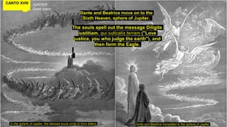 CANTO XVIII JUPITER
Great rulers
The souls spell out the message Diligite
iustitiam, qui iudicatis terram ("Love
justice, you who judge the earth"), and
then form the Eagle.
In the sphere of Jupiter, the blessed souls circle to form letters
Dante and Beatrice move on to the
Sixth Heaven, sphere of Jupiter.
Dante and Beatrice translated to the sphere of Jupiter
 