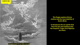 CANTO XIX JUPITER
Great rulers
The blessed souls form an eagle in the sky
The Eagle explains Divine
Justice and the inscrutability of
God's Mind.
It introduces the six spirits that
form its eye and explains why
the Emperor Trajan and Ripheus
are there.
 