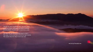 Though he can't recall the rest. I am the same:
Inside my heart, although my vision is almost
Entirely faded, droplets of its sweetness come
The way the sun dissolves the snow's crust—
The way, in the wind that stirred the light leaves,
The oracle that the Sibyl wrote was lost.
▬ End of Paradiso ▬
 