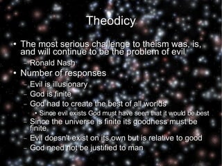 Theodicy The most serious challenge to theism was, is, and will continue to be the problem of evil Ronald Nash Number of responses Evil is illusionary God is finite God had to create the best of all worlds Since evil exists God must have seen that it would be best Since the universe is finite its goodness must be finite Evil doesn't exist on its own but is relative to good God need not be justified to man 