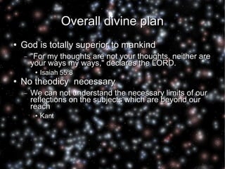 Overall divine plan God is totally superior to mankind "For my thoughts are not your thoughts, neither are your ways my ways," declares the LORD. Isaiah 55:8 No theodicy  necessary We can not understand the necessary limits of our reflections on the subjects which are beyond our reach Kant  