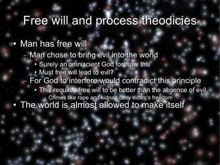 Free will and process theodicies Man has free will Man chose to bring evil into the world Surely an omniscient God foresaw this  Must free will lead to evil? For God to interfere would contradict this principle This requires free will to be better than the absence of evil Crimes like rape and kidnap deny victim's freedom The world is almost allowed to make itself 