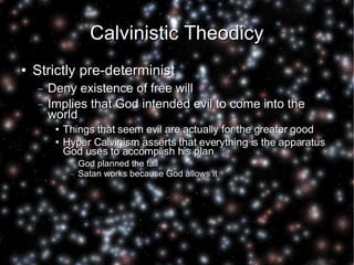 Calvinistic Theodicy Strictly pre-determinist Deny existence of free will Implies that God intended evil to come into the world Things that seem evil are actually for the greater good Hyper Calvinism asserts that everything is the apparatus God uses to accomplish his plan God planned the fall Satan works because God allows it 