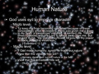 Human Nature God uses evil to improve character Micro level To keep me from becoming conceited because of these surpassingly great revelations, there was given me a thorn in my flesh, a messenger of Satan, to torment me. Three times I pleaded with the Lord to take it away from me. But he said to me, "My grace is sufficient for you, for my power is made perfect in weakness."  2 Corinthians 12:7-9 Macro level If God made humanity, surely he made our nature View that this violates free will Humans chose their current nature at the fall View that this enhances free will Choice to improve 
