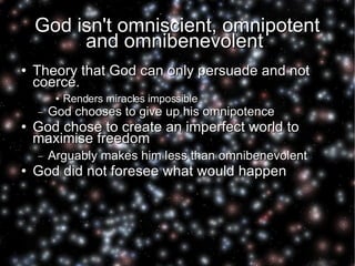 God isn't omniscient, omnipotent and omnibenevolent  Theory that God can only persuade and not coerce.  Renders miracles impossible God chooses to give up his omnipotence God chose to create an imperfect world to maximise freedom Arguably makes him less than omnibenevolent God did not foresee what would happen 
