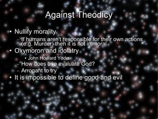 Against Theodicy Nullify morality If humans aren't responsible for their own actions (e.g. Murder) then it is not immoral Oxymoron and idolatry John Howard Yoder How does one evaluate God? Arrogant to try It is impossible to define good and evil 