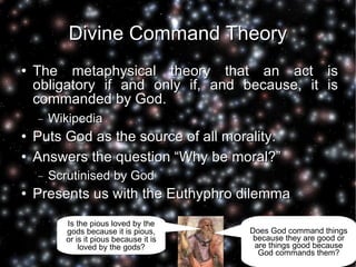Divine Command Theory The metaphysical theory that an act is obligatory if and only if, and because, it is commanded by God. Wikipedia Puts God as the source of all morality. Answers the question “Why be moral?” Scrutinised by God Presents us with the Euthyphro dilemma Is the pious loved by the gods because it is pious, or is it pious because it is loved by the gods? Does God command things because they are good or are things good because God commands them? 