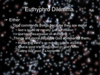 Euthyphro Dilemma  Either God commands things because they are moral God is bound by morality, just like creation God becomes a passer on of morality Things are moral because God commands them Implies that there is no morality outside of God What is good is arbitrary based on God's whim Calling God good is a nonsense 