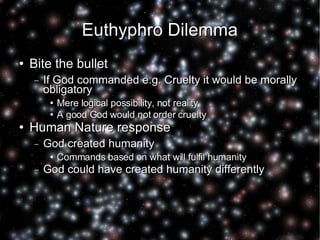 Euthyphro Dilemma Bite the bullet If God commanded e.g. Cruelty it would be morally obligatory Mere logical possibility, not reality A good God would not order cruelty Human Nature response God created humanity Commands based on what will fulfil humanity God could have created humanity differently 