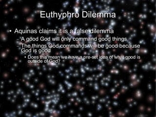 Euthyphro Dilemma Aquinas claims it is a false dilemma A good God will only command good things The things God commands will be good because God is good Does this mean we have a pre-set idea of what good is outside of God? 