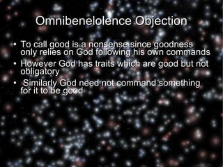Omnibenelolence Objection To call good is a nonsense since goodness only relies on God following his own commands However God has traits which are good but not obligatory Similarly God need not command something for it to be good  