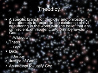 Theodicy A specific branch of theology and philosophy that attempts to reconcile the existence of evil or suffering in the world with the belief that an omniscient, omnipotent, and omnibenevolent God. Wikipedia Théos God Dikē Justice Justice of God An attempt to justify God 
