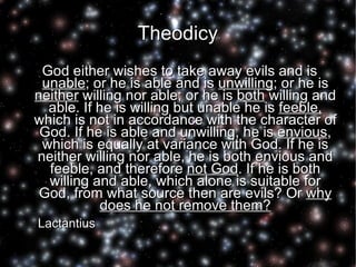 Theodicy God either wishes to take away evils and is  unable ; or he is able and is  unwilling ; or he is  neither  willing nor able; or he is  both  willing and able. If he is willing but unable he is  feeble,  which is not in accordance with the character of God. If he is able and unwilling, he is  envious , which is equally at variance with God. If he is neither willing nor able, he is both envious and feeble, and therefore  not God . If he is both willing and able, which alone is suitable for God, from what source then are evils? Or  why does he not remove them? Lactantius  