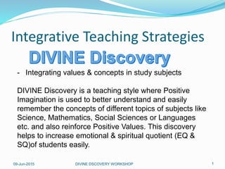 09-Jun-2015 DIVINE DSCOVERY WORKSHOP 1
Integrative Teaching Strategies
- Integrating values & concepts in study subjects
DIVINE Discovery is a teaching style where Positive
Imagination is used to better understand and easily
remember the concepts of different topics of subjects like
Science, Mathematics, Social Sciences or Languages
etc. and also reinforce Positive Values. This discovery
helps to increase emotional & spiritual quotient (EQ &
SQ)of students easily.
 