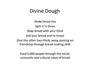 Divine Dough
              Make bread mix
              Split it in three
        Bake bread with your third
       Sell your bread and re-invest
Give the other two thirds away, passing on
  friendship through bread-making skills

  Feed 5,000 people through the social,
  economic and cultural value of bread
 