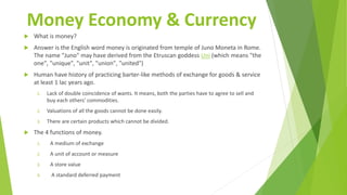 Money Economy & Currency
 What is money?
 Answer is the English word money is originated from temple of Juno Moneta in Rome.
The name "Juno" may have derived from the Etruscan goddess Uni (which means "the
one", "unique", "unit", "union", "united")
 Human have history of practicing barter-like methods of exchange for goods & service
at least 1 lac years ago.
1. Lack of double coincidence of wants. It means, both the parties have to agree to sell and
buy each others' commodities.
2. Valuations of all the goods cannot be done easily.
3. There are certain products which cannot be divided.
 The 4 functions of money.
1. A medium of exchange
2. A unit of account or measure
3. A store value
4. A standard deferred payment
 
