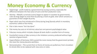 Money Economy & Currency
 Seigniorage - profit made by a government by issuing currency, especially the
difference between the face value of coins and their production costs.
 Identity – Metallic currencies (coins) began to appear in societies by governments,
rulers & kings began to mint them by placing a mark on gold, silver which served as a
guarantee of their weight & purity.
 Paper which was first introduced in China during Song Dynasty which in monetary
economics called as flat money.
 Flat in latin means “let it be done”.
 Flat money has zero or nil intrinsic value but cent percent psychological value.
 Fiduciary money which includes cheques & bank drafts is another form of money.
 Counterfeit money or fake currency is the imitation currency produced without legal
sanction of government.
 Hyperinflation of Germany 1923 caused the more money that the government printed,
the more the money became worthless.
 Demonetization – The current form or forms of money are pulled out, from circulation
& retired often to be replaced with new coins or notes.
 