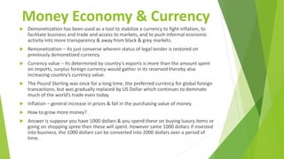 Money Economy & Currency
 Demonetization has been used as a tool to stabilize a currency to fight inflation, to
facilitate business and trade and access to markets, and to push informal economic
activity into more transparency & away from black & grey markets.
 Remonetization – Its just converse wherein status of legal tender is restored on
previously demonetized currency.
 Currency value – Its determined by country’s exports is more than the amount spent
on imports, surplus foreign currency would gather in its reserved thereby also
increasing country’s currency value.
 The Pound Sterling was once for a long time, the preferred currency for global foreign
transactions, but was gradually replaced by US Dollar which continues to dominate
much of the world’s trade even today.
 Inflation – general increase in prices & fall in the purchasing value of money.
 How to grow more money?
 Answer is suppose you have 1000 dollars & you spend these on buying luxury items or
going on shopping spree then these will spent. However same 1000 dollars if invested
into business, the 1000 dollars can be converted into 2000 dollars over a period of
time.
 