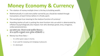 Money Economy & Currency
 The rotation of money multiple times is the key to building wealth.
 Mathematically it is said every dollar earned by you should be rotated through
transactions at least 9 times before it is finally spent.
 This would give true meaning to the medium function of currency!
 Hoarding stashes of cash is putting the store function into use which is deteriorated by
inflation & psychologically also impacts man who develops greed, envy, arrogance,
undue possessiveness.
 दानं भोगो नाश: तिस्त्रो गियो भवन्ति ववत्तस्त्य ।
यो न ददाति न भुङ्क्िे िस्त्य िृिीया गतिभभवति ।।
 Money has three fates –
1. It is either given away in charity
2. It can used for enjoying and indulging in pleasures
3. It is destroyed
 