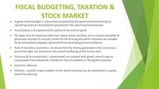FISCAL BUDGETING, TAXATION &
STOCK MARKET
 A government budget is a document prepared by the government presenting its
upcoming revenues & proposed spending for the upcoming financial year.
 Fiscsal policy is the government’s policy to tax and to spend
 DE states that its important that man realize which activities are in essence bonafide &
genuinely required to nourish, enrich his life & living also which activities are needed
to be immediately stopped, prevented from destroying human existence.
 Role of monetary economics, to ensure that the money generated in the economy is
put to the right use and ensure the overall wellbeing of the human race.
 Currency & its unrestricted , unwarranted use coupled with greed, envy & urge to
usurp power has unleashed a Pandorra’s box of problems in the global economy.
 Economic illiteracy
 Inflation , another major problem in the world economy can be controlled to a great
extent by reducing
 