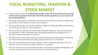 FISCAL BUDGETING, TAXATION &
STOCK MARKET
 He also states the fact that India which occupies just 2.4% of the total land area of the
earth has the capacity to feed over half of the world’s population viz. 16.7 percent of
the world population.
 Thus food is abundant in this world, and the earth has within its capacity to feed every
person born on this earth for his/her entire lifetime.
 Economic literacy like civic literacy should be taught to middle and high school children
as a compulsory subject in their academics.
 Author of DE also had the interaction with Dr.Deepak Mohanty, executive director at
the head office of RBI in Mumbai when Dr.Deepak awarded the prestigious Dr. R. P.
Parnerkar Memorial Award in Economics.
 Dr.Mohanty too stressed the need for economic literacy & the importance of teaching
the masses the fundamental principles propounded by Dr. R. P. Parnerkar.
 This can be achieved by economists, thinkers, officers, directors who retire from the
financial, economic literacy to school children in rural India.
 Man has to learn true use of money, the ways of earning & spending intelligently so he
can gain control over his life which has been controlled by money
 