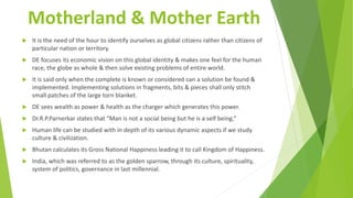 Motherland & Mother Earth
 It is the need of the hour to identify ourselves as global citizens rather than citizens of
particular nation or territory.
 DE focuses its economic vision on this global identity & makes one feel for the human
race, the globe as whole & then solve existing problems of entire world.
 It is said only when the complete is known or considered can a solution be found &
implemented. Implementing solutions in fragments, bits & pieces shall only stitch
small patches of the large torn blanket.
 DE sees wealth as power & health as the charger which generates this power.
 Dr.R.P.Parnerkar states that “Man is not a social being but he is a self being.”
 Human life can be studied with in depth of its various dynamic aspects if we study
culture & civilization.
 Bhutan calculates its Gross National Happiness leading it to call Kingdom of Happiness.
 India, which was referred to as the golden sparrow, through its culture, spirituality,
system of politics, governance in last millennial.
 