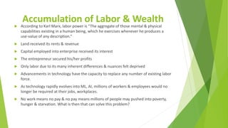 Accumulation of Labor & Wealth
 According to Karl Marx, labor power is “The aggregate of those mental & physical
capabilities existing in a human being, which he exercises whenever he produces a
use-value of any description.”
 Land received its rents & revenue
 Capital employed into enterprise received its interest
 The entrepreneur secured his/her profits
 Only labor due to its many inherent differences & nuances felt deprived
 Advancements in technology have the capacity to replace any number of existing labor
force.
 As technology rapidly evolves into ML, AI, millions of workers & employees would no
longer be required at their jobs, workplaces.
 No work means no pay & no pay means millions of people may pushed into poverty,
hunger & starvation. What is then that can solve this problem?
 