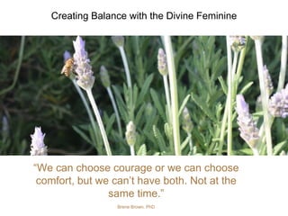 “We can choose courage or we can choose
comfort, but we can’t have both. Not at the
same time.”
Brene Brown, PhD
Creating Balance with the Divine Feminine
 