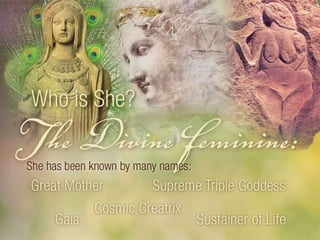 Who is She? The Divine Feminine: She has been known by many names. Great Mother, Supreme Triple Goddess, Cosmic Creatrix, Gaia, Sustainer of Life. 