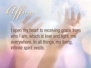Affirm: I open my heart to receiving grace from who I am, which is love and light, me everywhere. In all things, my living, infinite spirit exists. 