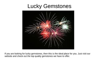 Lucky Gemstones
If you are looking for lucky gemstones, then this is the ideal place for you. Just visit our
website and check out the top quality gemstones we have to offer.
 