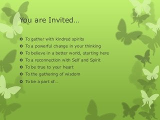 You are Invited…
 To gather with kindred spirits
 To a powerful change in your thinking
 To believe in a better world, starting here
 To a reconnection with Self and Spirit
 To be true to your heart
 To the gathering of wisdom
 To be a part of…

 