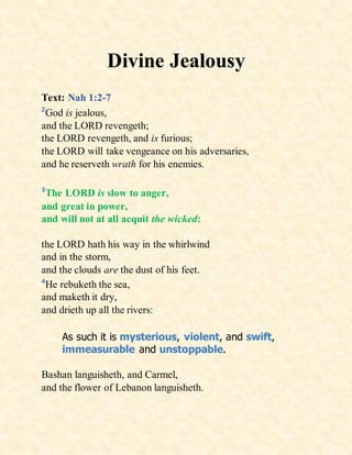 Divine Jealousy
Text: Nah 1:2-7
2
God is jealous,
and the LORD revengeth;
the LORD revengeth, and is furious;
the LORD will take vengeance on his adversaries,
and he reserveth wrath for his enemies.
3
The LORD is slow to anger,
and great in power,
and will not at all acquit the wicked:
the LORD hath his way in the whirlwind
and in the storm,
and the clouds are the dust of his feet.
4
He rebuketh the sea,
and maketh it dry,
and drieth up all the rivers:
As such it is mysterious, violent, and swift,
immeasurable and unstoppable.
Bashan languisheth, and Carmel,
and the flower of Lebanon languisheth.
 