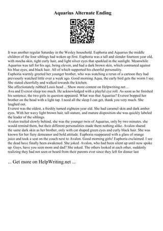 Aquarius Alternate Ending
It was another regular Saturday in the Wesley household. Euphoria and Aquarius the middle
children of the four siblings had woken up first. Euphoria was a tall and slender fourteen year old,
with mocha skin, tight curly hair, and light silver eyes that sparkled in the sunlight. Meanwhile
Aquarius was tall for his age, being eleven, and had a dark brown skin, which contrasted against
his blue eyes, and black hair. All of which supported his cheerful personality.
Euphoria warmly greeted her younger brother, who was watching a rerun of a cartoon they had
previously watched little over a week ago. Good morning Aqua, the early bird gets the worm I see.
She stated cheerfully and walked towards the kitchen.
She affectionately rubbed Louis head ... Show more content on Helpwriting.net ...
Ava and Everest sleep too much. He acknowledged with a playful eye roll. As soon as he finished
his sentence, the two girls in question appeared. What was that Aquarius? Everest bopped her
brother on the head with a light tap. I need all the sleep I can get, thank you very much. She
laughed out.
Everest was the oldest, a freshly turned eighteen year old. She had caramel skin and dark amber
eyes. With her wavy light brown hair, tall stature, and mature disposition she was quickly labeled
the leader of the siblings.
Avalon trailed slowly behind, she was the younger twin of Aquarius, only by two minutes. she
would remind them, but their different personalities made them nothing alike. Avalon shared
the same dark skin as her brother, only with cat shaped green eyes and curly black hair. She was
known for her fiery demeanor and bold attitude. Euphoria reappeared with a glass of orange
juice and took a seat on the couch next to Avalon. Good morning girls! Euphoria exclaimed. I see
the dead have finally been awakened. She joked. Avalon, who had been silent up until now spoke
up. Guys, have you seen mom and dad? She asked. The others looked at each other, suddenly
realizing they had not seen or heard from their parents ever since they left for dinner last
... Get more on HelpWriting.net ...
 