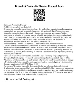 Dependent Personality Disorder Research Paper
Dependent Personality Disorder
And How it can Affect your Daily Life
Everyone has personality traits. Some people are shy while others are outgoing and some people
are optimistic and some are pessimistic. Sometimes it is hard to tell the difference between a
personality trait and a disorder. Personality disorders are diagnosed when ways of seeing,
interpreting, or behaving in the world become inflexible and maladaptive. A personality disorder
causes distress to self or others. A personwith a personality disorder has trouble perceiving and
relating to situations and to people. This causes significant problems and limitations in
relationships, social encounters, work and school (Personality 2015).
When diagnosing a patient, it is important ... Show more content on Helpwriting.net ...
Cluster A personality disorders are characterized by odd, eccentric thinking or behavior. Paranoid
personality disorder would fit under Cluster A. Cluster B is the wild cluster. People with these
disorders have very dramatic, emotional or erratic behaviors. Cluster C personality disorders are
characterized by anxious, fearful thinking or behavior. This cluster includes dependent personality
disorder (Personality 2015).
Dependent personality disorder (DPD) is one of the most commonly diagnosed personality
disorders. The terrifying fear of being left alone and being abandoned are both signs of DPD.
When faced with this disorder you really cling to other people, usually a significant other. You get
self satisfaction by being wanted by another person. Fourteen percent of people with personality
disorders are diagnosed with DPD (Ekern 2013).
The causes of dependent personality disorder to this day are unknown. Both biological and
developmental factors are most likely involved (Dependent 2015). There are multiple speculations
as to why people obtain this disorder like overprotective parenting. Also, one s social environment
can play a role in DPD. In all most all cases the patient experiencing DPD has faced some sort of
abuse or trauma, making them stick to another person (Ekern
... Get more on HelpWriting.net ...
 