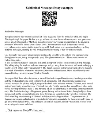 Subliminal Messages Essay examples
Subliminal Messages
You pick up your new monthГs edition of Time magazine from the breakfast table, and begin
flipping through the pages. Before you get a chance to read the article on the next war, you come
across an advertisement of Marlboro cigarettes; however, you see no cigarettes in the ad, just a
picture of a beautiful sunset over a desert cross. Advertisements such as these are viewed
everywhere, where nature is the object being sold. Each nature representation is always selling
different messages, making the real product more convincing to buy for the consumers.
One hierarchy newspaper advertisement contained a job offer with a photo of a tiger prowling
through the woods, ready to capture its prey. The phrase stated Are... Show more content on
Helpwriting.net ...
It lists the various types of vacations available, along with whatГs included in each trip package.
The ad is giving the students a chance to escape and get away from the stress and work and enjoy a
weekГs worth of fun and Г¬adventure.Г® The beach snapshot in the background attracts students
to a week of freedom, relaxation, adventure, peace and independence. Here, both hierarchy and
pastoral feelings are represented (Student Travel).
Amongst all of these advertisements, a natural link is developed between the visual representation
and the product/idea being sold. In the first ad, a masculine link of control and success was
created between the picture and job, targeted for both elder men and women. For man, their natural
state of superiority would increase if he took this job. For the woman, her natural lower class state
would move up to that of manГs. The perfume ad, on the other hand, is attracting female customers
only. The feminine feelings of happiness, peace, beauty and truth are linked through objects from
nature, such as the sky and clouds; and these feelings are stereotypically viewed as feminine. The
third ad selling a vacation trip is directed mainly toward college students. The presentation of
freedom, adventure and relaxation grab studentsГ attention, especially for those who really need to
get away from school stress. The ad targets all sorts of students, those Г¬masculineГ® ones who
are seeking adventure and those
... Get more on HelpWriting.net ...
 