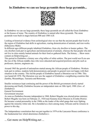 In Zimbabwe we can see large pyramids these large pyramids...
In Zimbabwe we can see large pyramids; these large pyramids are all called the Great Zimbabwe
or the houses of stone. The country of Zimbabwe is named after these pyramids. The stone
pyramids were built in stages between 800 and 1500 A.D.
Looking at historical evidence from archeological sites we see that the ancient people that lived in
the region of Zimbabwe had skills in agriculture, rearing domestication of animals, and iron works.
(Sibusisiwe Mubi)
In different ages different people inhabited Zimbabwe, from city dwellers to hunter gathers. The
city dwellers took part in agriculture and domestication of animals, whereas the San people who did
not live in cities mainly hunted animals for their food or gathered fruits. The history ... Show more
content on Helpwriting.net ...
This period in Zimbabwe s history saw a big influx of white settlers. The post world war II era saw
the rise of the African middle class who were educated and acquired positions and jobs such as
professors, doctors, engineers etc.
Around 1965 the growth of nationalism started among the African people of Zimbabwe. Workers
took part in strikes; students held demonstrations and people in general were not happy with their
situation in the country. This led the people of Zimbabwe launch a liberation war in 1966. This
war lasted till 1970. The liberation war saw the support of Zimbabwe s neighboring countries like
Zambia, Mozambique, Tanzania and Botswana.
Smaller resistances kept continuing and the power of the British government slowly started
decreasing and finally Zimbabwe became an independent state on 18th April, 1980. (Gov. of
Zimbabwe)
General Environment
Government structure
As soon as Zimbabwe became independent in 1960, Robert Mugabe was elected prime minister.
Robert Mugabe was born on February 21, 1924 near Kutama Jesuit Mission in Zvimba District.
He became a noted personality in the 1960s as the leader of the rebel gangs that were fighting
against the minority white rule. He is heralded as a hero among many Africans and he remains in
power to this day.
The Independence constitution that was put together in 1979 at the Lancaster House conference is
the fundamental law which determines Zimbabwe s
... Get more on HelpWriting.net ...
 