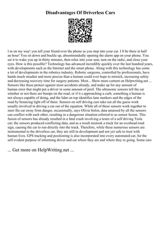 Disadvantages Of Driverless Cars
I m on my way! you tell your friend over the phone as you step into your car. I ll be there in half
an hour! You sit down and buckle up, absentmindedly opening the alarm app on your phone. You
set it to wake you up in thirty minutes, then relax into your seat, turn on the radio, and close your
eyes. How is this possible? Technology has advanced incredibly quickly over the last hundred years,
with developments such as the Internet and the smart phone. Along with this technology has come
a lot of developments in the robotics industry. Robotic surgeons, controlled by professionals, have
hands much steadier and more precise than a human could ever hope to mimick, increasing safety
and decreasing recovery time for surgery patients. Most... Show more content on Helpwriting.net ...
Sensors like these protect against most accidents already, and make up for any amount of
human error that might put a driver in some amount of peril. The ultrasonic sensors tell the car
whether or not there are bumps on the road, or if it s approaching a curb, something a human is
not always capable of doing, and the lidar on top identifies lane markers and the edges of the
road by bouncing light off of them. Sensors on self driving cars take out all the guess work
usually involved in driving a car out of the equation. While all of these sensors work together to
steer the car away from danger, occasionally, says Olivia Solon, data amassed by all the sensors
can conflict with each other, resulting in a dangerous situation referred to as sensor fusion. This
fusion of sensors has already resulted in a fatal crash involving a tester of a self driving Tesla
car; the sensors produced conflicting data, and as a result mistook a truck for an overhead road
sign, causing the car to run directly into the truck. Therefore, while these numerous sensors are
instrumental to the driverless car, they are still in development and not yet safe to trust with
human lives. GPS tracking and positioning is also incorporated into every automated car, for the
self evident purpose of informing driver and car where they are and where they re going. Some cars
... Get more on HelpWriting.net ...
 